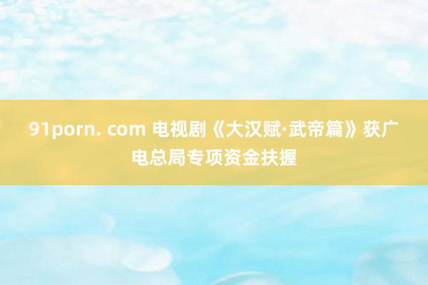 91porn. com 电视剧《大汉赋·武帝篇》获广电总局专项资金扶握