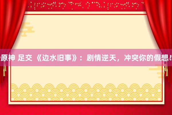 原神 足交 《边水旧事》:剧情逆天,冲突你的假想!