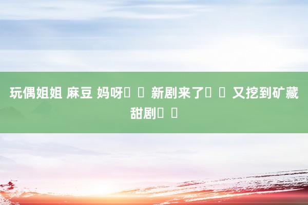 玩偶姐姐 麻豆 妈呀❗️新剧来了❗️又挖到矿藏甜剧❗️