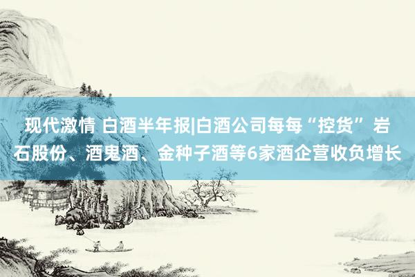 现代激情 白酒半年报|白酒公司每每“控货” 岩石股份、酒鬼酒、金种子酒等6家酒企营收负增长