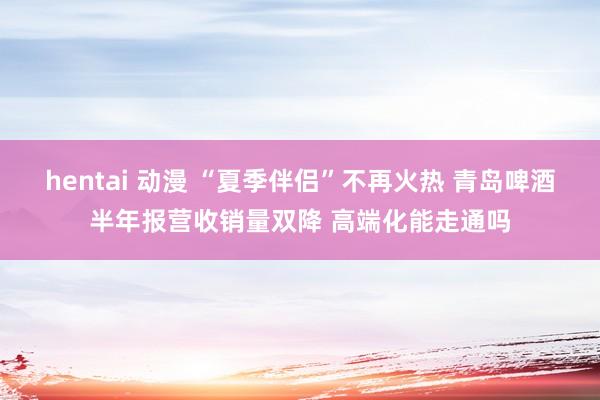 hentai 动漫 “夏季伴侣”不再火热 青岛啤酒半年报营收销量双降 高端化能走通吗