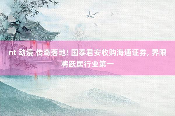 nt 动漫 传奇落地! 国泰君安收购海通证券， 界限将跃居行业第一