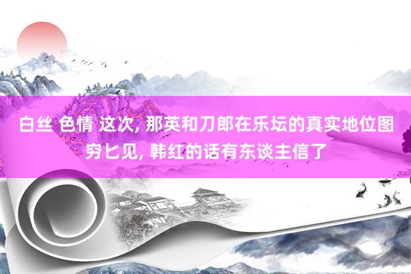 白丝 色情 这次， 那英和刀郎在乐坛的真实地位图穷匕见， 韩红的话有东谈主信了