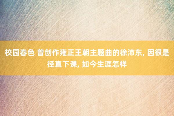 校园春色 曾创作雍正王朝主题曲的徐沛东， 因很是径直下课， 如今生涯怎样