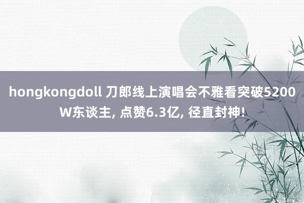 hongkongdoll 刀郎线上演唱会不雅看突破5200W东谈主， 点赞6.3亿， 径直封神!