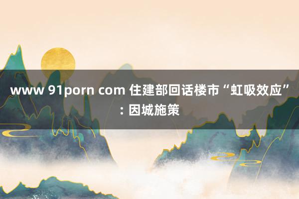 www 91porn com 住建部回话楼市“虹吸效应”: 因城施策