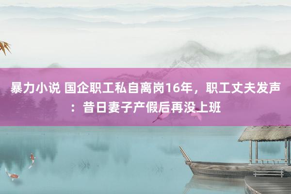 暴力小说 国企职工私自离岗16年，职工丈夫发声：昔日妻子产假后再没上班