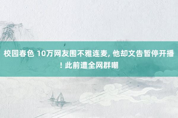 校园春色 10万网友围不雅连麦， 他却文告暂停开播! 此前遭全网群嘲