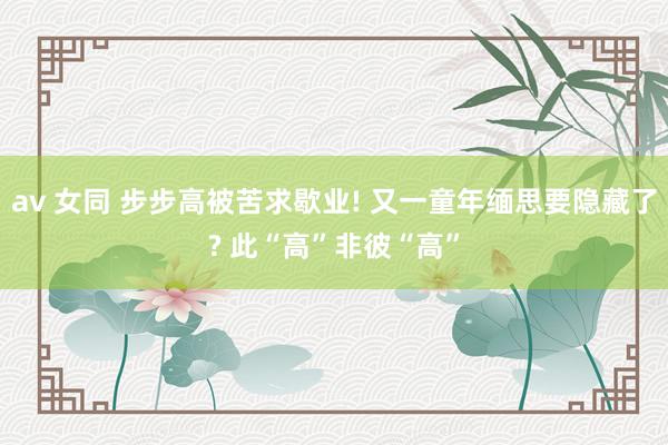 av 女同 步步高被苦求歇业! 又一童年缅思要隐藏了? 此“高”非彼“高”