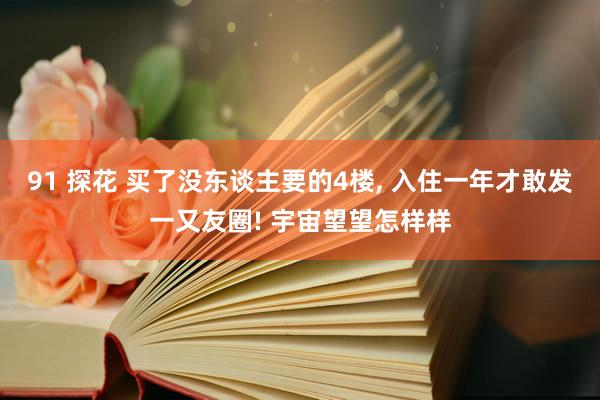91 探花 买了没东谈主要的4楼， 入住一年才敢发一又友圈! 宇宙望望怎样样