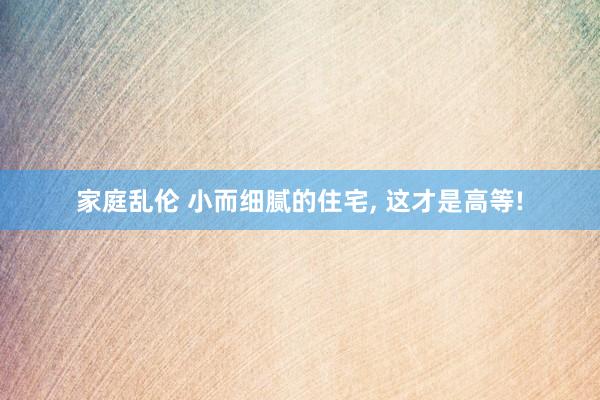 家庭乱伦 小而细腻的住宅， 这才是高等!