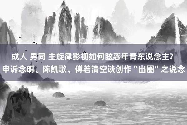 成人 男同 主旋律影视如何眩惑年青东说念主? 申诉念明、陈凯歌、傅若清空谈创作“出圈”之说念