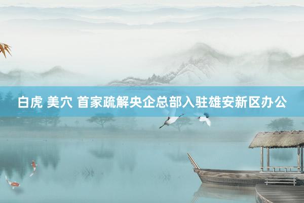 白虎 美穴 首家疏解央企总部入驻雄安新区办公