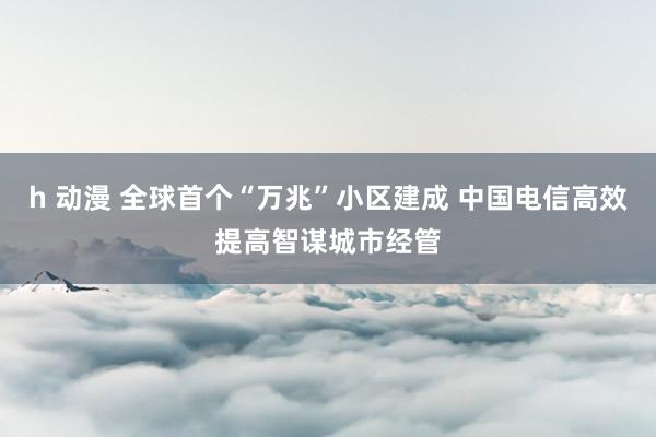 h 动漫 全球首个“万兆”小区建成 中国电信高效提高智谋城市经管