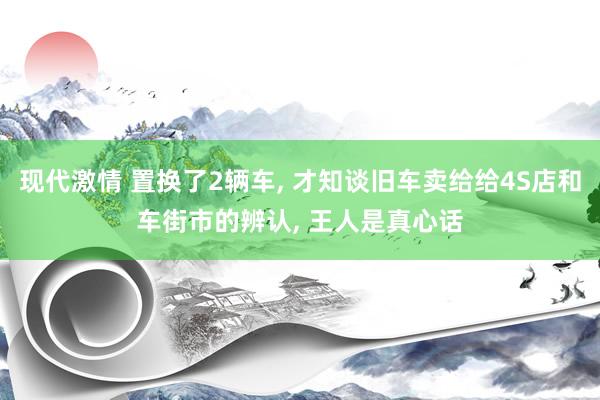 现代激情 置换了2辆车， 才知谈旧车卖给给4S店和车街市的辨认， 王人是真心话