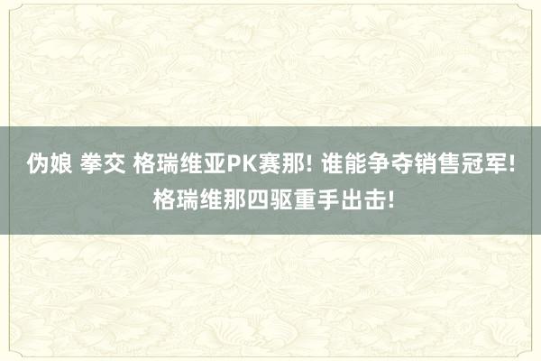 伪娘 拳交 格瑞维亚PK赛那! 谁能争夺销售冠军! 格瑞维那四驱重手出击!