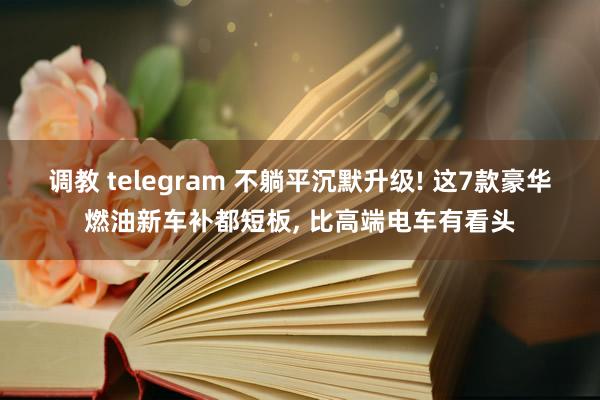 调教 telegram 不躺平沉默升级! 这7款豪华燃油新车补都短板， 比高端电车有看头