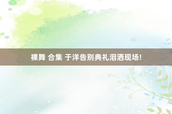 裸舞 合集 于洋告别典礼泪洒现场!