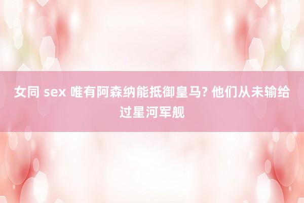 女同 sex 唯有阿森纳能抵御皇马? 他们从未输给过星河军舰