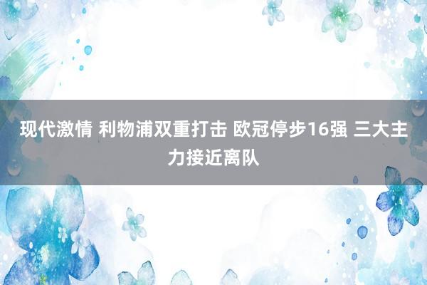 现代激情 利物浦双重打击 欧冠停步16强 三大主力接近离队