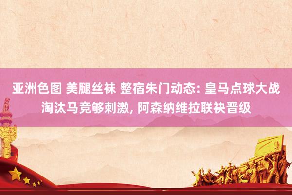 亚洲色图 美腿丝袜 整宿朱门动态: 皇马点球大战淘汰马竞够刺激， 阿森纳维拉联袂晋级
