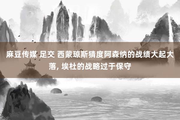 麻豆传媒 足交 西蒙琼斯猜度阿森纳的战绩大起大落， 埃杜的战略过于保守