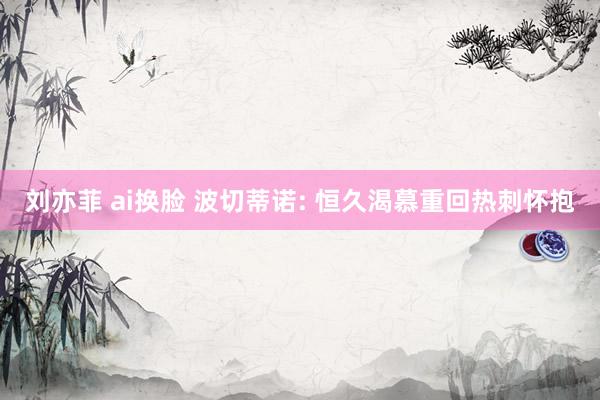 刘亦菲 ai换脸 波切蒂诺: 恒久渴慕重回热刺怀抱