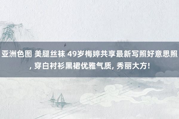 亚洲色图 美腿丝袜 49岁梅婷共享最新写照好意思照， 穿白衬衫黑裙优雅气质， 秀丽大方!