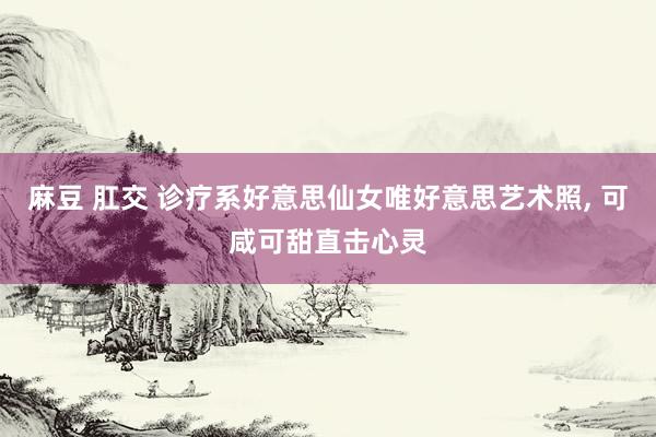 麻豆 肛交 诊疗系好意思仙女唯好意思艺术照， 可咸可甜直击心灵