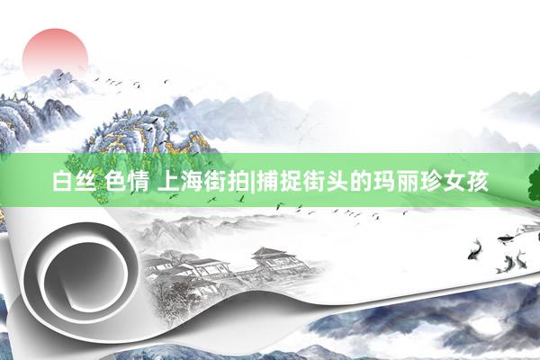 白丝 色情 上海街拍|捕捉街头的玛丽珍女孩