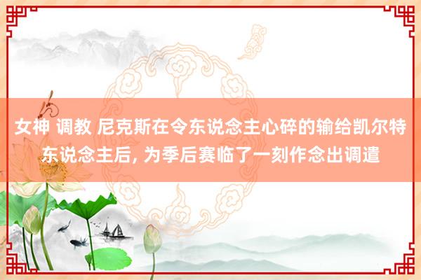 女神 调教 尼克斯在令东说念主心碎的输给凯尔特东说念主后， 为季后赛临了一刻作念出调遣