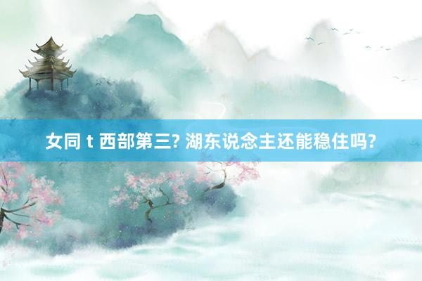 女同 t 西部第三? 湖东说念主还能稳住吗?
