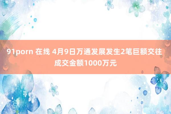 91porn 在线 4月9日万通发展发生2笔巨额交往 成交金额1000万元