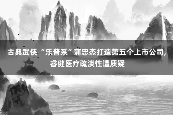 古典武侠 “乐普系”蒲忠杰打造第五个上市公司， 睿健医疗疏淡性遭质疑
