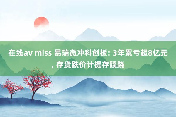 在线av miss 昂瑞微冲科创板: 3年累亏超8亿元， 存货跌价计提存蹊跷