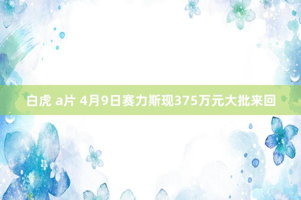白虎 a片 4月9日赛力斯现375万元大批来回