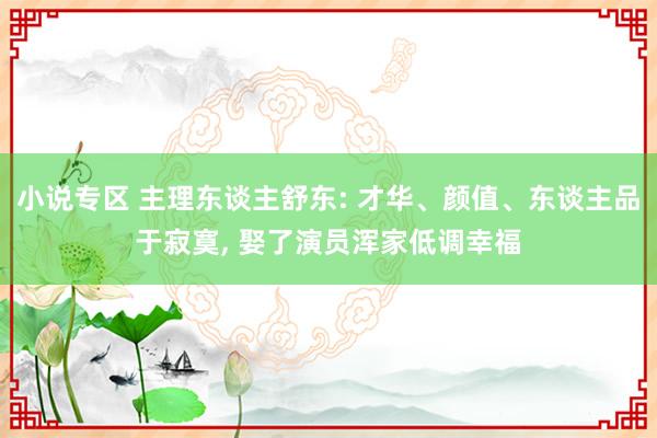 小说专区 主理东谈主舒东: 才华、颜值、东谈主品于寂寞， 娶了演员浑家低调幸福