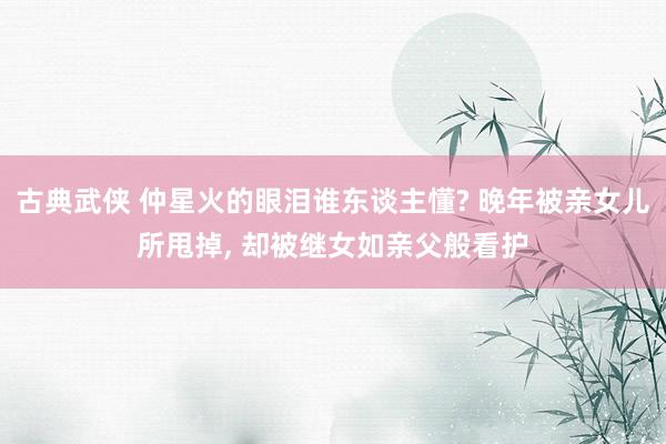 古典武侠 仲星火的眼泪谁东谈主懂? 晚年被亲女儿所甩掉， 却被继女如亲父般看护