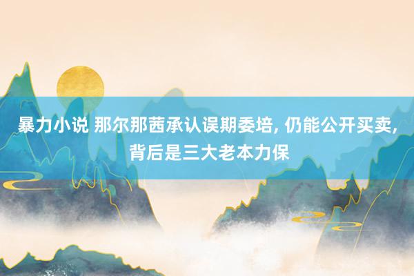 暴力小说 那尔那茜承认误期委培， 仍能公开买卖， 背后是三大老本力保