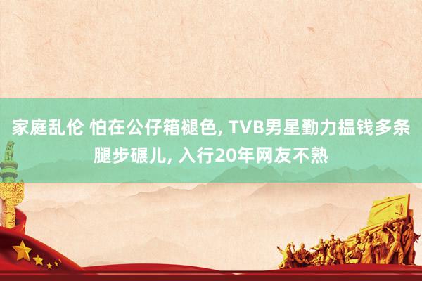 家庭乱伦 怕在公仔箱褪色， TVB男星勤力揾钱多条腿步碾儿， 入行20年网友不熟