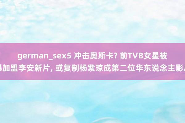 german_sex5 冲击奥斯卡? 前TVB女星被爆加盟李安新片， 或复制杨紫琼成第二位华东说念主影后