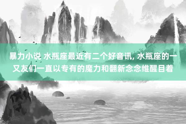 暴力小说 水瓶座最近有二个好音讯， 水瓶座的一又友们一直以专有的魔力和翻新念念维醒目着