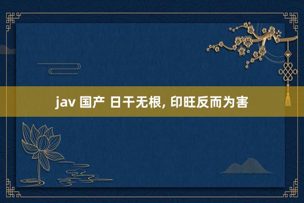 jav 国产 日干无根， 印旺反而为害