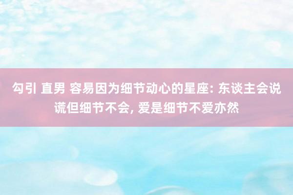 勾引 直男 容易因为细节动心的星座: 东谈主会说谎但细节不会， 爱是细节不爱亦然